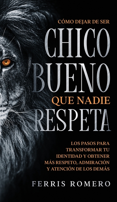 Cómo Dejar de ser el Chico Bueno que Nadie Respeta: Los Pasos para Transformar tu Identidad y Obtener más Respeto, Admiración y Atención de los Demás