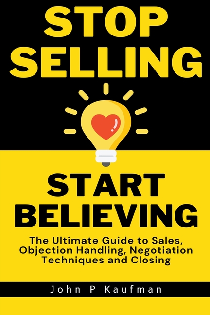 Stop Selling Start Believing: The Ultimate Guide to Sales, Objection Handling, Negotiation Techniques and Closing
