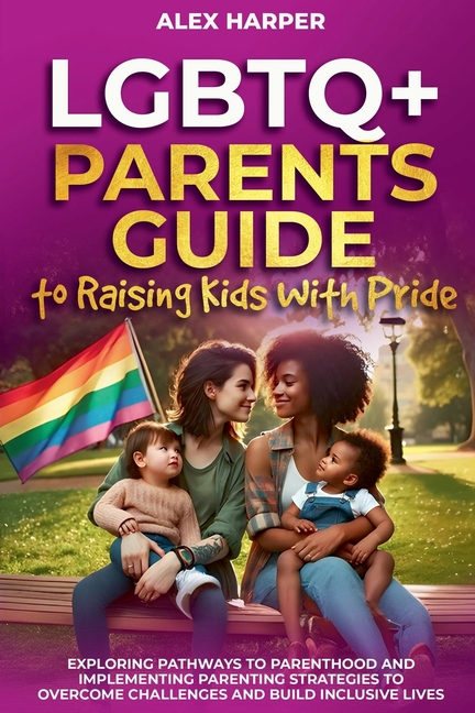 LGBTQ+ Parents Guide to Raising Kids With Pride: Exploring Pathways to Parenthood and Implementing Parenting Strategies to Overcome Challenges and Bui