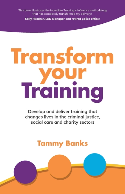 Transform Your Training: Develop and Deliver Training That Changes Lives in the Criminal Justice, Social Care and Charity Sectors
