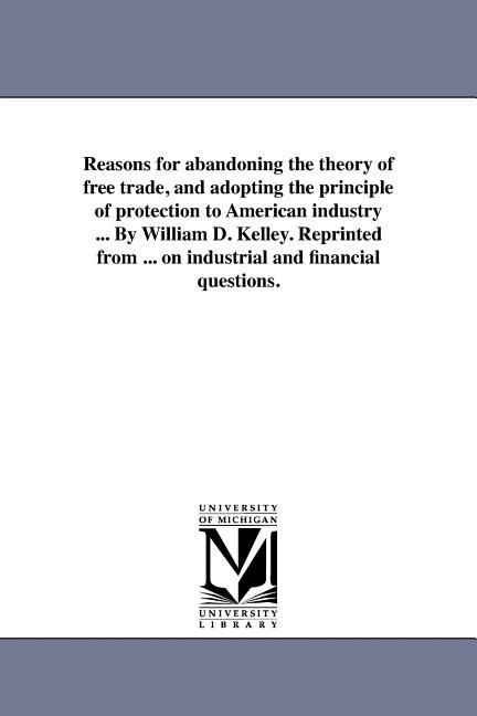 Reasons for abandoning the theory of free trade, and adopting the principle of protection to American industry ... By William D. Kelley. Reprinted fro