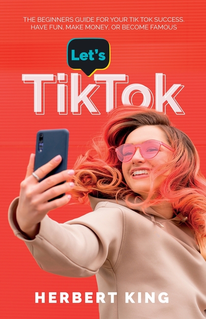 Let's Tik Tok: The Beginners Guide For Your TikTok Success. Have Fun, Make Money, Or Become Famous