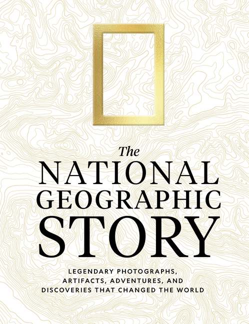 The National Geographic Story: Legendary Photographs, Artifacts, Adventures, and Discoveries That Changed the World
