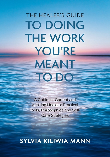 The Healer's Guide To Doing The Work You're Meant To Do: A Guide for Current and Aspiring Healers: Practical Tools, Philosophies and Self-Care Strateg