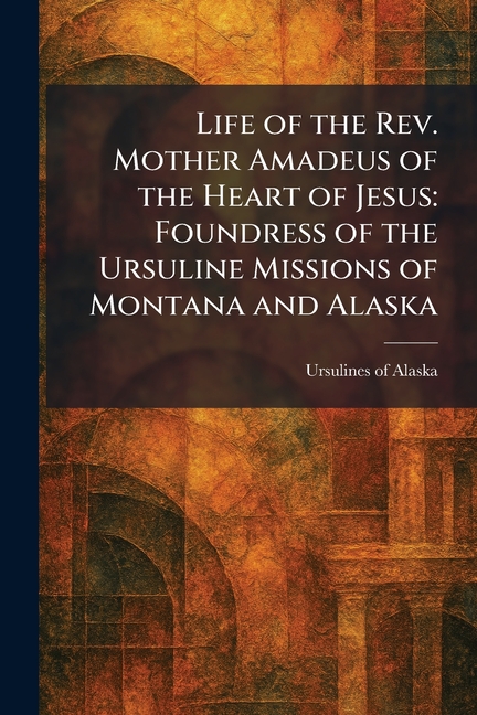 Life of the Rev. Mother Amadeus of the Heart of Jesus: Foundress of the Ursuline Missions of Montana and Alaska