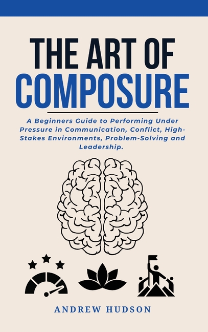 The Art of Composure: A Beginners Guide to Performing Under Pressure in Communication, Conflict, High-Stakes Environments, Problem-Solving and Leaders