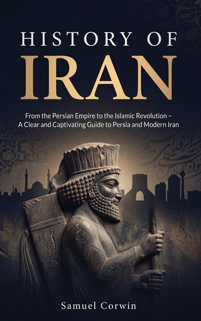 History of Iran: From the Persian Empire to the Islamic Revolution - A Clear and Captivating Guide to Persia and Modern Iran