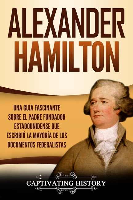 Alexander Hamilton: Una Guía Fascinante Sobre el Padre Fundador Estadounidense Que Escribió la Mayoría de los Documentos Federalistas