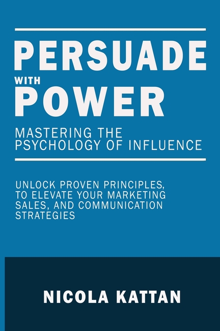 Persuade with Power: Mastering the Psychology of Influence - Unlock Proven Principles to Elevate Your Marketing, Sales, and Communication Strategies: