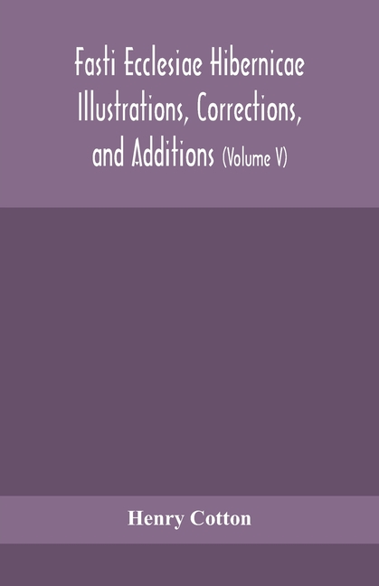 Fasti Ecclesiae Hibernicae Illustrations, Corrections, And Additions: The Succession Of The Prelates And Members Of The Cathedral Bodies Of Ireland (V