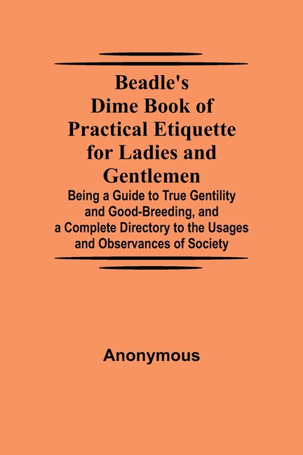 Beadle'S Dime Book Of Practical Etiquette For Ladies And Gentlemen; Being A Guide To True Gentility And Good-Breeding, And A Complete Directory To The