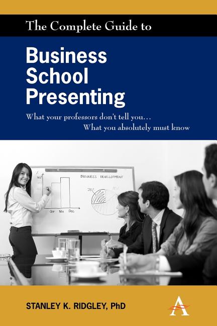 The Complete Guide to Business School Presenting: What Your Professors Don't Tell You... What You Absolutely Must Know