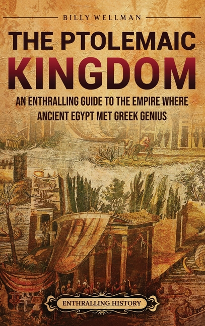 The Ptolemaic Kingdom: An Enthralling Guide to the Empire Where Ancient Egypt Met Greek Genius
