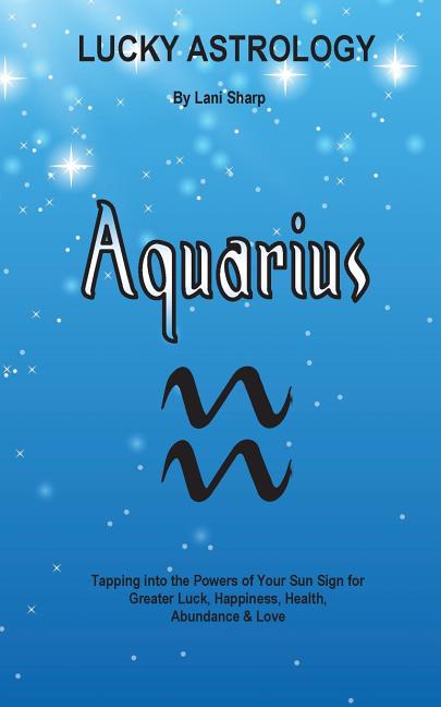 Lucky Astrology - Aquarius: Tapping into the Powers of Your Sun Sign for Greater Luck, Happiness, Health, Abundance & Love