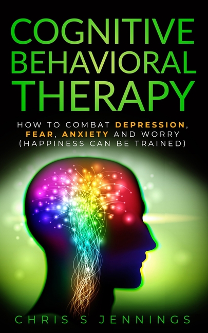 Cognitive Behavioral Therapy: How to Combat Depression, Fear, Anxiety and Worry (Happiness can be trained)