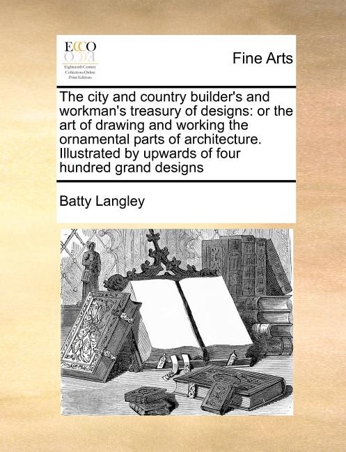 The City and Country Builder's and Workman's Treasury of Designs: Or the Art of Drawing and Working the Ornamental Parts of Architecture. Illustrated