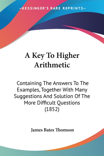 A Key To Higher Arithmetic: Containing The Answers To The Examples, Together With Many Suggestions And Solution Of The More Difficult Questions (1852)