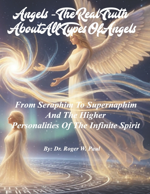 Angels - The Real Truth About All Types Of Angels: From Seraphim To Supernaphim And The Higher Personalities Of The Infinite Spirit