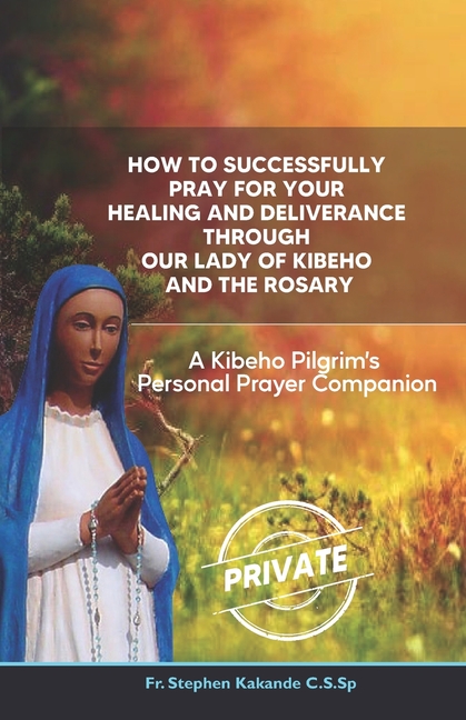 How to Successfully Pray for Your Healing and Deliverance Through Our Lady of Kibeho and The Rosary: A Kibeho Pilgrim's Personal Prayer Companion