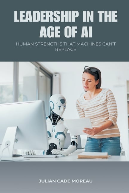 Leadership in the Age of AI: Human Strengths That Machines Can t Replace