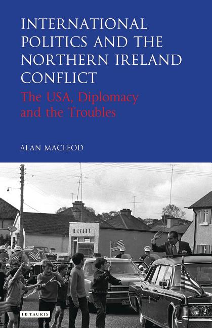 International Politics and the Northern Ireland Conflict: The Usa, Diplomacy and the Troubles