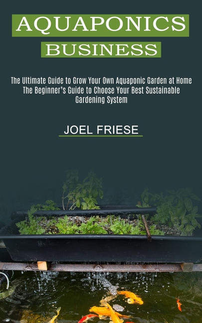 Aquaponics Business: The Ultimate Guide to Grow Your Own Aquaponic Garden at Home (The Beginner's Guide to Choose Your Best Sustainable Gardening Syst