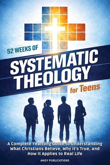 52 Weeks of Systematic Theology for Teens: A Complete Yearlong Guide to Understanding What Christians Believe, Why It's True, and How It Applies to Re