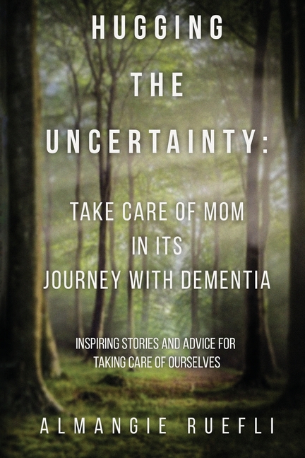 Hugging the Uncertainty: Take care of Mom in its Journey with Dementia: Inspiring Stories and Advice for Taking care of Ourselves