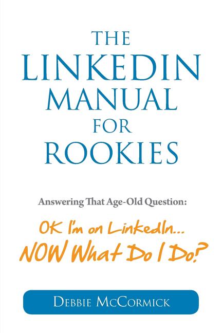 The LinkedIn Manual for Rookies: Answering the Age-Old Question: "Okay, I'm on LinkedIn ... NOW What Do I Do