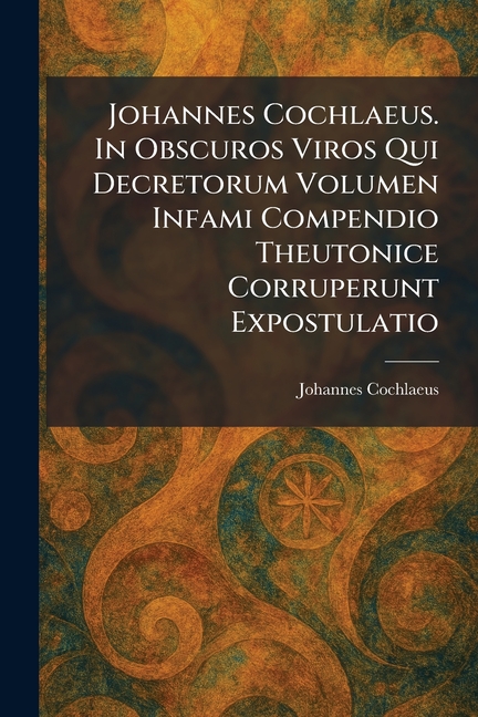 Johannes Cochlaeus. In Obscuros Viros Qui Decretorum Volumen Infami Compendio Theutonice Corruperunt Expostulatio