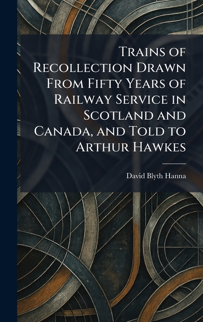Trains of Recollection Drawn From Fifty Years of Railway Service in Scotland and Canada, and Told to Arthur Hawkes