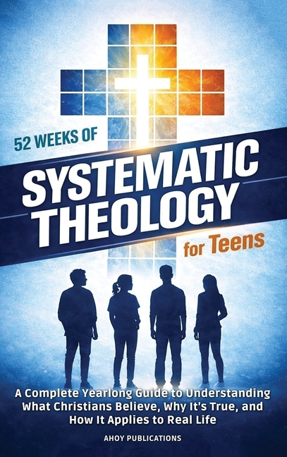 52 Weeks of Systematic Theology for Teens: A Complete Yearlong Guide to Understanding What Christians Believe, Why It's True, and How It Applies to Re