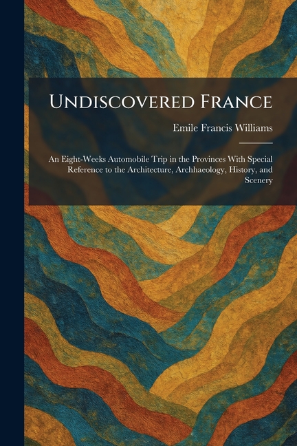 Undiscovered France: An Eight-Weeks Automobile Trip in the Provinces With Special Reference to the Architecture, Archhaeology, History, and Scenery