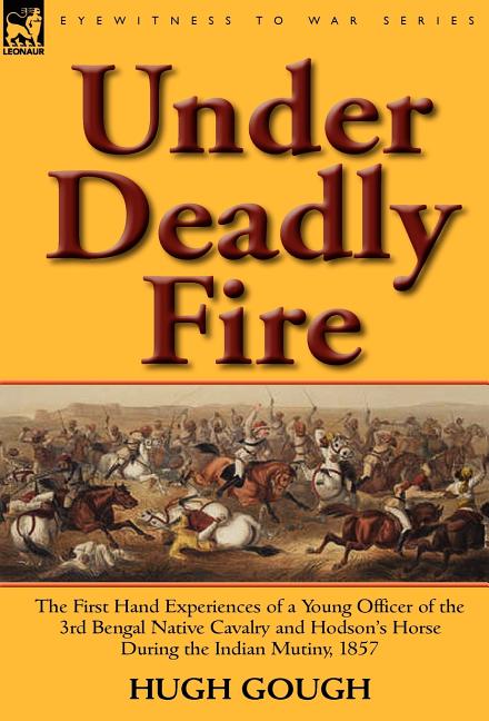 Under Deadly Fire: The First Hand Experiences of a Young Officer of the 3rd Bengal Native Cavalry and Hodson's Horse During the Indian Mu