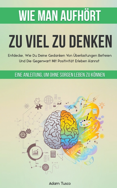 Wie Man Aufhört, Zu Viel Zu Denken: Eine Anleitung, Um Ohne Sorgen Leben Zu Können. Entdecke, Wie Du Deine Gedanken Von Überlastungen Befreien Und Die