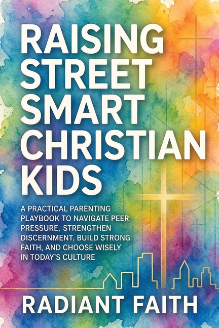 Raising Street-Smart Christian Kids: A Practical Parenting Playbook to Navigate Peer Pressure, Strengthen Discernment, Build Strong Faith, and Choose