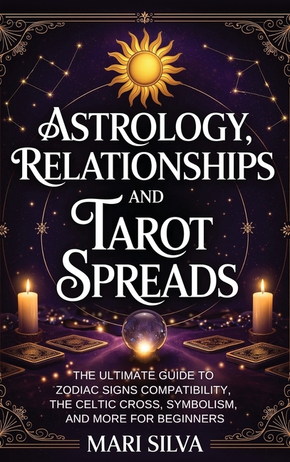 Astrology, Relationships, and Tarot Spreads: The Ultimate Guide to Zodiac Signs Compatibility, the Celtic Cross, Symbolism, and More for Beginners