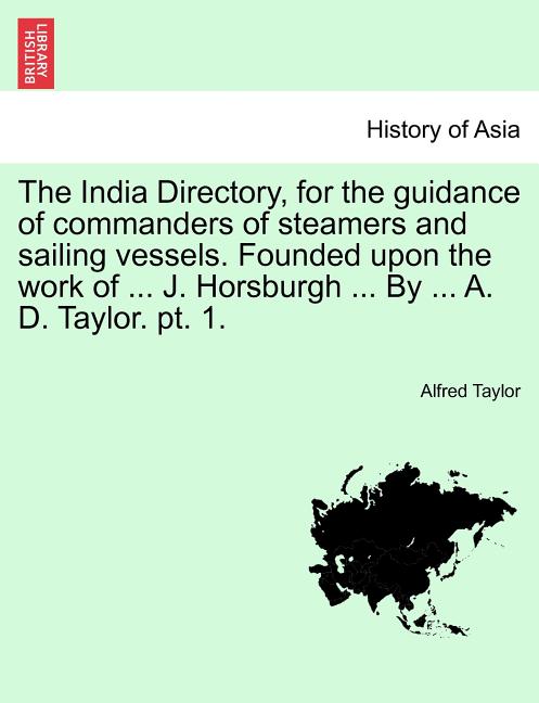 The India Directory, for the guidance of commanders of steamers and sailing vessels. Founded upon the work of ... J. Horsburgh ... By ... A. D. Taylor