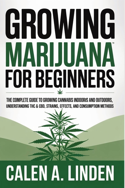 Growing Marijuana for Beginners: The Complete Guide to Growing Cannabis Indoors and Outdoors, Understanding THC & CBD, Strains, Effects, and Consumpti