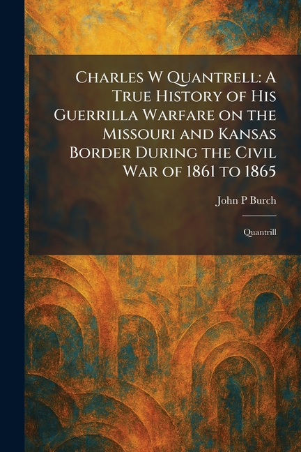 Charles W Quantrell: A True History of His Guerrilla Warfare on the Missouri and Kansas Border During the Civil War of 1861 to 1865: Quantrill