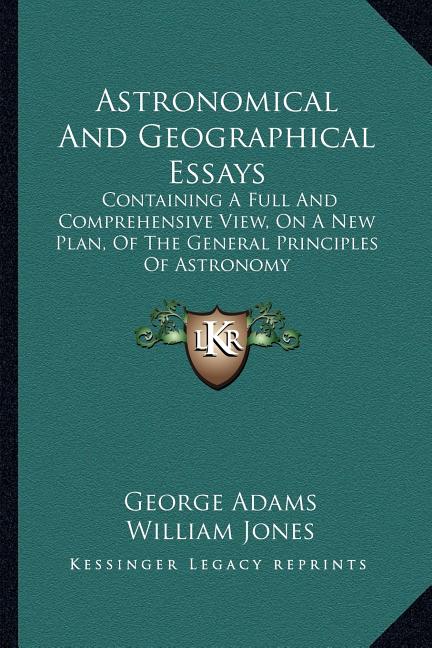 Astronomical And Geographical Essays: Containing A Full And Comprehensive View, On A New Plan, Of The General Principles Of Astronomy