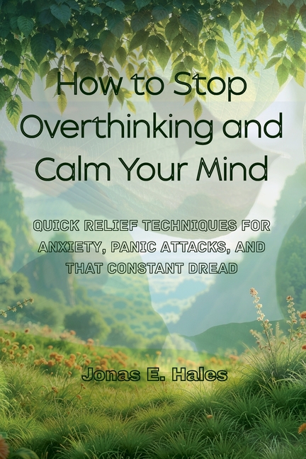 How to Stop Overthinking and Calm Your Mind: Quick Relief Techniques for Anxiety, Panic Attacks, and That Constant Dread