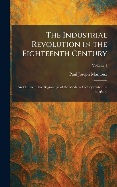 The Industrial Revolution in the Eighteenth Century: An Outline of the Beginnings of the Modern Factory System in England