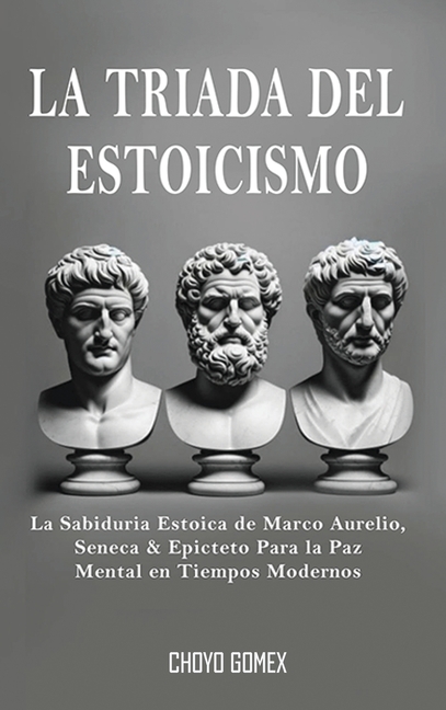 La Triada del Estoicismo: La Sabiduria Estoica de Marco Aurelio, Seneca & Epicteto Para la Paz Mental en Tiempos Modernos