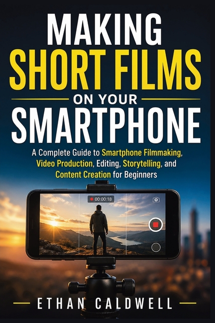 Making Short Films on Your Smartphone: A Complete Guide to Smartphone Filmmaking, Video Production, Editing, Storytelling, and Content Creation for Be
