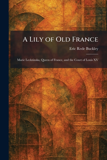 A Lily of Old France: Marie Leckzinska, Queen of France, and the Court of Louis XV