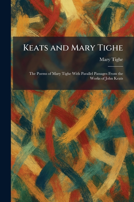 Keats and Mary Tighe: The Poems of Mary Tighe With Parallel Passages From the Works of John Keats