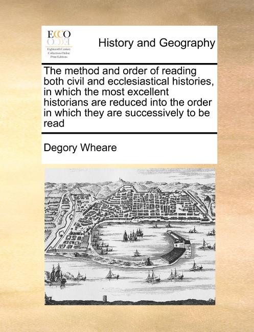 The Method and Order of Reading Both Civil and Ecclesiastical Histories, in Which the Most Excellent Historians Are Reduced Into the Order in Which Th