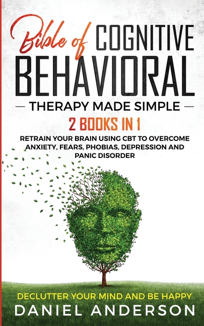 The Bible of Cognitive Behavioral Therapy Made Simple: 2 books in 1: Retrain Your Brain Using CBT to Overcome Anxiety, Fears, Phobias, Depression and