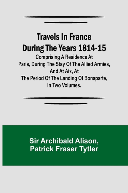 Travels in France during the years 1814-15 Comprising a residence at Paris, during the stay of the allied armies, and at Aix, at the period of the lan